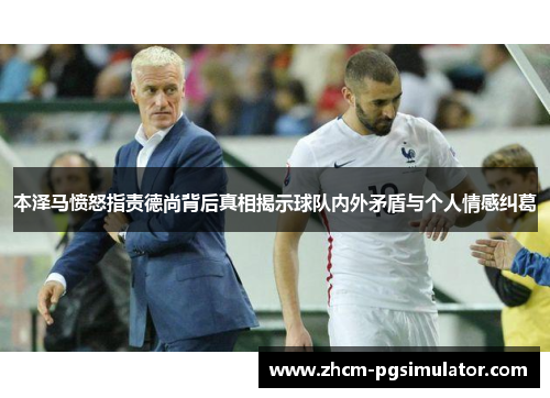 本泽马愤怒指责德尚背后真相揭示球队内外矛盾与个人情感纠葛