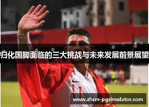 归化国脚面临的三大挑战与未来发展前景展望