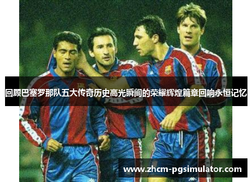 回顾巴塞罗那队五大传奇历史高光瞬间的荣耀辉煌篇章回响永恒记忆
