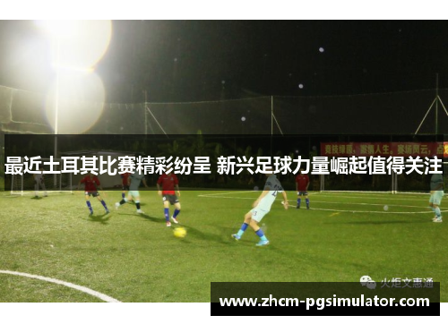 最近土耳其比赛精彩纷呈 新兴足球力量崛起值得关注