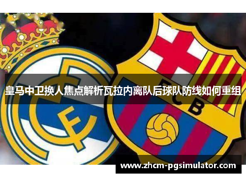 皇马中卫换人焦点解析瓦拉内离队后球队防线如何重组