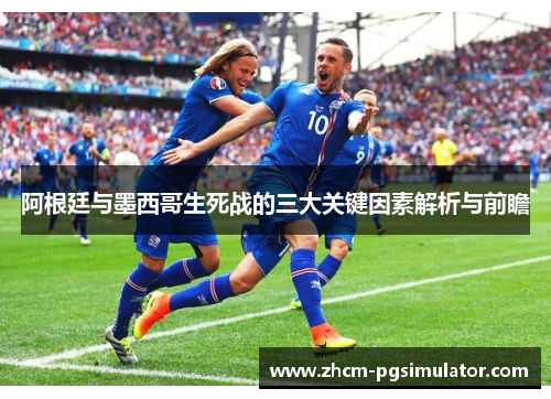 阿根廷与墨西哥生死战的三大关键因素解析与前瞻