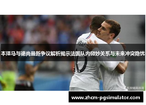 本泽马与德尚最新争议解析揭示法国队内微妙关系与未来冲突隐忧 本泽马与德尚最新争议解析揭示法国队内微妙关系与未来冲突隐忧