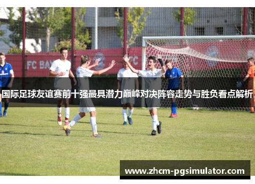 国际足球友谊赛前十强最具潜力巅峰对决阵容走势与胜负看点解析