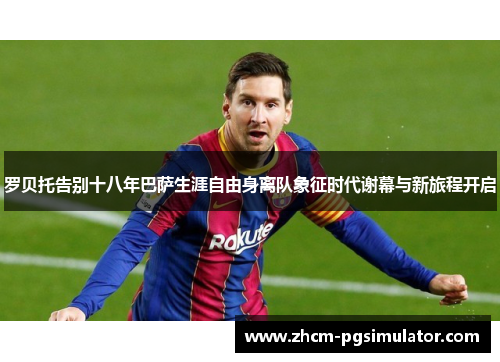 罗贝托告别十八年巴萨生涯自由身离队象征时代谢幕与新旅程开启