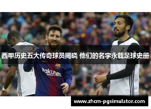 西甲历史五大传奇球员揭晓 他们的名字永载足球史册