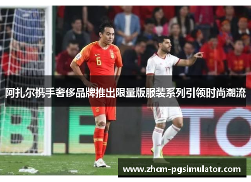 阿扎尔携手奢侈品牌推出限量版服装系列引领时尚潮流 阿扎尔携手奢侈品牌推出限量版服装系列引领时尚潮流