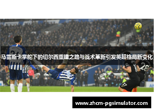 马雷斯卡掌舵下的切尔西重建之路与战术革新引发英超格局新变化 马雷斯卡掌舵下的切尔西重建之路与战术革新引发英超格局新变化