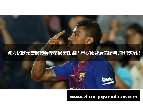 一点六亿欧元震撼转会库蒂尼奥加盟巴塞罗那背后豪赌与时代转折记 一点六亿欧元震撼转会库蒂尼奥加盟巴塞罗那背后豪赌与时代转折记
